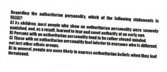Regarding the authoritarian personality, which of the following statements is FALSE?
A) As children, most people who show an authoritarian personality were severely punished, and, as a result, learned to fear and covet authority at an early age.
B) Persons with an authoritarian personality tend to be rather closed-minded.
C) Those with an authoritarian personality feel inferior to everyone who is different, not just other ethnic groups.
D) In general, people are more likely to express authoritarian beliefs when they feel threatened.