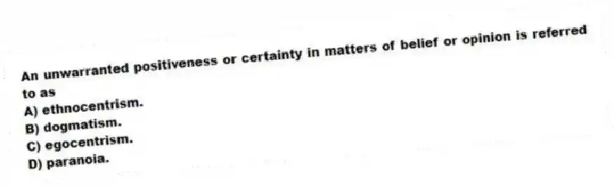 An unwarranted positiveness or certainty in matters of belief or opinion is referred to as
A) ethnocentrism.
B) dogmatism.
C) egocentrism.
D) paranoia.