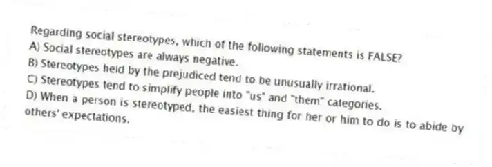 Regarding social stereotypes, which of the following statements is FALSE?
A) Social stereotypes are always negative.
B) Stereotypes held by the prejudiced tend to be unusually irrational.
C) Stereotypes tend to simplify people into "us" and "them" categories.
D) When a person is stereotyped, the easiest thing for her or him to do is to abide by others' expectations.