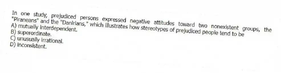 In one study, prejudiced persons expressed negative attitudes toward two nonexistent groups, the "Piraneans" and the "Danirians," which illustrates how stereotypes of prejudiced people tend to be
A) mutually interdependent.
B) superordinate.
C) unusually irrational.
D) inconsistent.