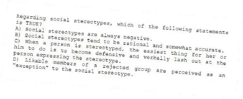 Regarding social stereotypes, which of the following statements is TRUE?
A) Social stereotypes are always negative.
B) Social stereotypes tend to be rational and somewhat accurate.
C) When a person is stereotyped, the easiest thing for her or him to do is to become defensive and verbally lash out at the person expressing the stereotype.
D) Likable members of a rejected group are perceived as an "exception" to the social stereotype.