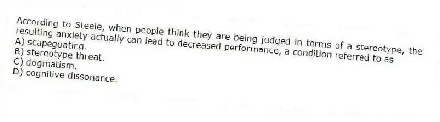 According to Steele, when people think they are being judged in terms of a stereotype, the resulting anxiety actually can lead to decreased performance, a condition referred to as
A) scapegoating.
B) stereotype threat.
C) dogmatism.
D) cognitive dissonance.