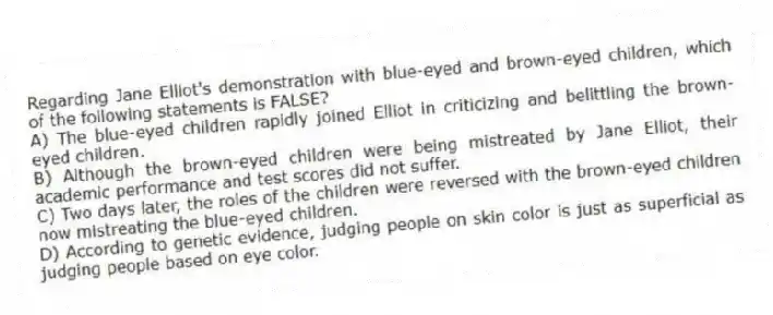 Regarding Jane Elliot's demonstration with blue-eyed and brown-eyed children, which of the following statements is FALSE?
A) The blue-eyed children rapidly joined Elliot in criticizing and belittling the brown-eyed children.
B) Although the brown-eyed children were being mistreated by Jane Elliot, their academic performance and test scores did not suffer.
C) Two days later, the roles of the children were reversed with the brown-eyed children now mistreating the blue-eyed children.
D) According to genetic evidence, judging people on skin color is just as superficial as judging people based on eye color.