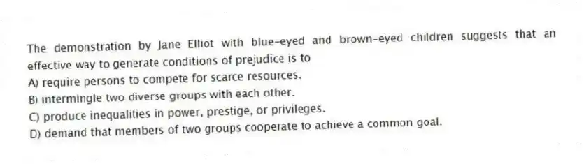 The demonstration by Jane Elliot with blue-eyed and brown-eyed children suggests that an effective way to generate conditions of prejudice is to
A) require persons to compete for scarce resources.
B) intermingle two diverse groups with each other.
C) produce inequalities in power, prestige, or privileges.
D) demand that members of two groups cooperate to achieve a common goal.