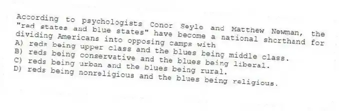 According to psychologists Conor Seyle and Matthew Newman, the "red states and blue states" have become a national shorthand for dividing Americans into opposing camps with
A) reds being upper class and the blues being middle class.
B) reds being conservative and the blues being liberal.
C) reds being urban and the blues being rural.
D) reds being nonreligious and the blues being religious.