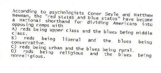According to psychologists Conor Seyle and Matthew Newman, the "red states and blue states" have become a national shorthand for dividing Americans into opposing camps with
A) reds being upper class and the blues being middle class.
B) reds being liberal and the blues being conservative.
C) reds being urban and the blues being rural.
D) reds being religious and the blues being nonreligious.