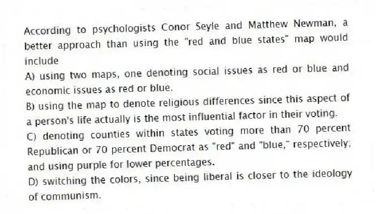 According to psychologists Conor Seyle and Matthew Newman, a better approach than using the "red and blue states" map would include
A) using two maps, one denoting social issues as red or blue and economic issues as red or blue.
B) using the map to denote religious differences since this aspect of a person's life actually is the most influential factor in their voting.
C) denoting counties within states voting more than 70 percent Republican or 70 percent Democrat as "red" and "blue," respectively; and using purple for lower percentages.
D) switching the colors, since being liberal is closer to the ideology of communism.