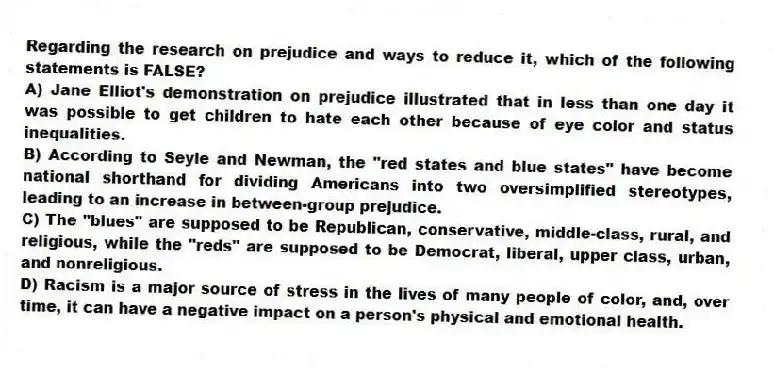 Regarding the research on prejudice and ways to reduce it, which of the following statements is FALSE?
A) Jane Elliot's demonstration on prejudice illustrated that in less than one day it was possible to get children to hate each other because of eye color and status inequalities.
B) According to Seyle and Newman, the "red states and blue states" have become national shorthand for dividing Americans into two oversimplified stereotypes, leading to an increase in between-group prejudice.
C) The "blues" are supposed to be Republican, conservative, middle-class, rural, and religious, while the "reds" are supposed to be Democrat, liberal, upper class, urban, and nonreligious.
D) Racism is a major source of stress in the lives of many people of color, and, over time, it can have a negative impact on a person's physical and emotional health.