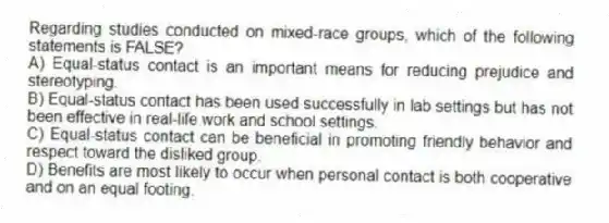 Regarding studies conducted on mixed-race groups, which of the following statements is FALSE?
A) Equal-status contact is an important means for reducing prejudice and stereotyping.
B) Equal-status contact has been used successfully in lab settings but has not been effective in real-life work and school settings.
C) Equal-status contact can be beneficial in promoting friendly behavior and respect toward the disliked group.
D) Benefits are most likely to occur when personal contact is both cooperative and on an equal footing.