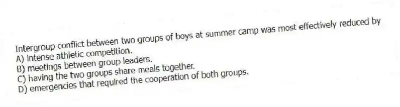 Intergroup conflict between two groups of boys at summer camp was most effectively reduced by
A) intense athletic competition.
B) meetings between group leaders.
C) having the two groups share meals together.
D) emergencies that required the cooperation of both groups.