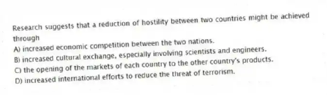 Research suggests that a reduction of hostility between two countries might be achieved through
A) increased economic competition between the two nations.
B) increased cultural exchange, especially involving scientists and engineers.
C) the opening of the markets of each country to the other country's products.
D) increased international efforts to reduce the threat of terrorism.