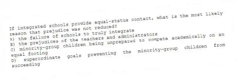 If integrated schools provide equal-status contact, what is the most likely reason that prejudice was not reduced?
A) the failure of schools to truly integrate
B) the prejudices of the teachers and administrators
C) minority-group children being unprepared to compete academically on an equal footing
D) superordinate goals preventing the minority-group children from succeeding