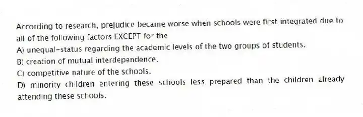 According to research, prejudice became worse when schools were first integrated due to all of the following factors EXCEPT for the
A) unequal-status regarding the academic levels of the two groups of students.
B) creation of mutual interdependence.
C) competitive nature of the schools.
D) minority children entering these schools less prepared than the children already attending these schools.