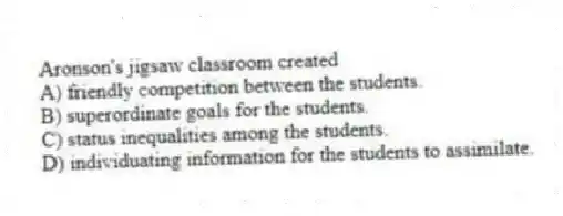 Aronson's jigsaw classroom created
A) friendly competition between the students.
B) superordinate goals for the students.
C) status inequalities among the students.
D) individuating information for the students to assimilate.
