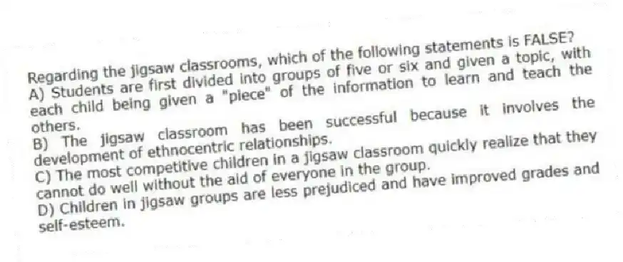 Regarding the jigsaw classrooms, which of the following statements is FALSE?
A) Students are first divided into groups of five or six and given a topic, with each child being given a "piece" of the information to learn and teach the others.
B) The jigsaw classroom has been successful because it involves the development of ethnocentric relationships.
C) The most competitive children in a jigsaw classroom quickly realize that they cannot do well without the aid of everyone in the group.
D) Children in jigsaw groups are less prejudiced and have improved grades and self-esteem.