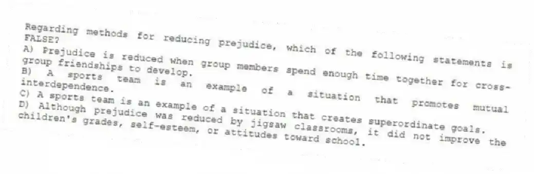 Regarding methods for reducing prejudice, which of the following statements is FALSE?
A) Prejudice is reduced when group members spend enough time together for cross-group friendships to develop.
B) A sports team is an example of a situation that promotes mutual interdependence.
C) A sports team is an example of a situation that creates superordinate goals.
D) Although prejudice was reduced by jigsaw classrooms, it did not improve the children's grades, self-esteem, or attitudes toward school.