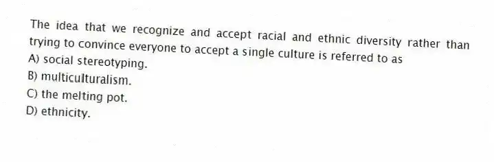 The idea that we recognize and accept racial and ethnic diversity rather than trying to convince everyone to accept a single culture is referred to as
A) social stereotyping.
B) multiculturalism.
C) the melting pot.
D) ethnicity.