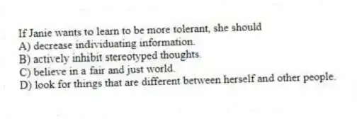 If Janie wants to learn to be more tolerant, she should
A) decrease individuating information.
B) actively inhibit stereotyped thoughts.
C) believe in a fair and just world.
D) look for things that are different between herself and other people.