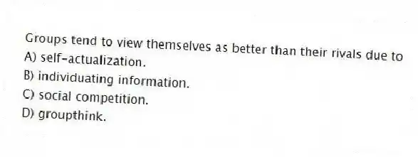 Groups tend to view themselves as better than their rivals due to
A) self-actualization.
B) individuating information.
C) social competition.
D) groupthink.