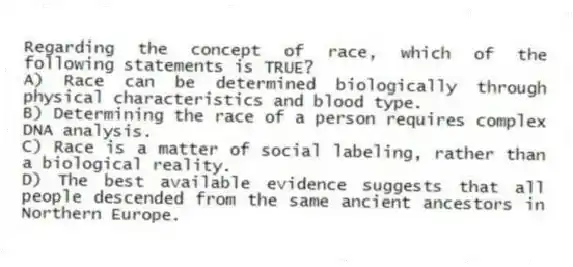 Regarding the concept of race, which of the following statements is TRUE?
A) Race can be determined biologically through physical characteristics and blood type.
B) Determining the race of a person requires complex DNA analysis.
C) Race is a matter of social labeling, rather than a biological reality.
D) The best available evidence suggests that all people descended from the same ancient ancestors in Northern Europe.
