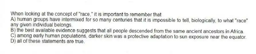 When looking at the concept of "race," it is important to remember that
A) human groups have intermixed for so many centuries that it is impossible to tell, biologically, to what "race" any given individual belongs.
B) the best available evidence suggests that all people descended from the same ancient ancestors in Africa.
C) among early human populations, darker skin was a protective adaptation to sun exposure near the equator.
D) all of these statements are true.