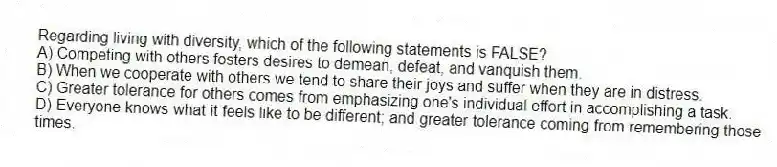 Regarding living with diversity, which of the following statements is FALSE?
A) Competing with others fosters desires to demean, defeat, and vanquish them.
B) When we cooperate with others we tend to share their joys and suffer when they are in distress.
C) Greater tolerance for others comes from emphasizing one's individual effort in accomplishing a task.
D) Everyone knows what it feels like to be different; and greater tolerance coming from remembering those times.