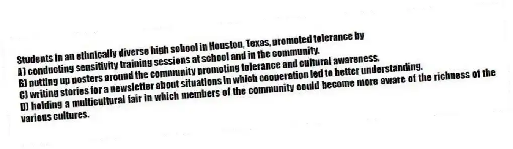 Students in an ethnically diverse high school in Houston, Texas, promoted tolerance by
A) conducting sensitivity training sessions at school and in the community.
B) putting up posters around the community promoting tolerance and cultural awareness.
C) writing stories for a newsletter about situations in which cooperation led to better understanding.
D) holding a multicultural fair in which members of the community could become more aware of the richness of the various cultures.