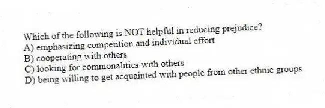 Which of the following is NOT helpful in reducing prejudice?
A) emphasizing competition and individual effort
B) cooperating with others
C) looking for commonalities with others
D) being willing to get acquainted with people from other ethnic groups