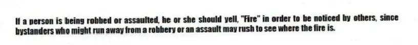If a person is being robbed or assaulted, he or she should yell, "Fire" in order to be noticed by others, since bystanders who might run away from a robbery or an assault may rush to see where the fire is.