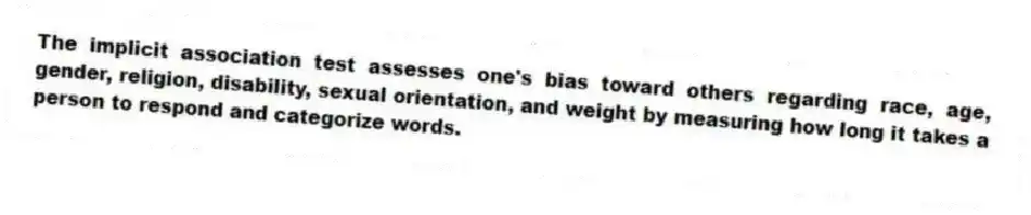 The implicit association test assesses one's bias toward others regarding race, age, gender, religion, disability, sexual orientation, and weight by measuring how long it takes a person to respond and categorize words.