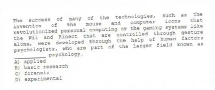 The success of many of the technologies, such as the invention of the mouse and computer icons that revolutionized personal computing or the gaming systems like the Wii and Kinect that are controlled through gesture alone, were developed through the help of human factors psychologists, who are part of the larger field known as __________ psychology.
A) applied
B) basic research
C) forensic
D) experimental