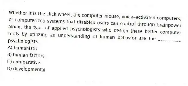 Whether it is the click wheel, the computer mouse, voice-activated computers, or computerized systems that disabled users can control through brainpower alone, the type of applied psychologists who design these better computer tools by utilizing an understanding of human behavior are the __________ psychologists.
A) humanistic
B) human factors
C) comparative
D) developmental