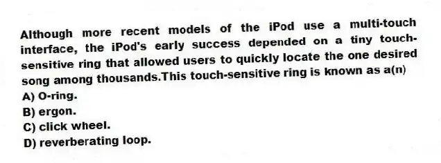 Although more recent models of the iPod use a multi-touch interface, the iPod's early success depended on a tiny touch-sensitive ring that allowed users to quickly locate the one desired song among thousands.This touch-sensitive ring is known as a(n)
A) O-ring.
B) ergon.
C) click wheel.
D) reverberating loop.
