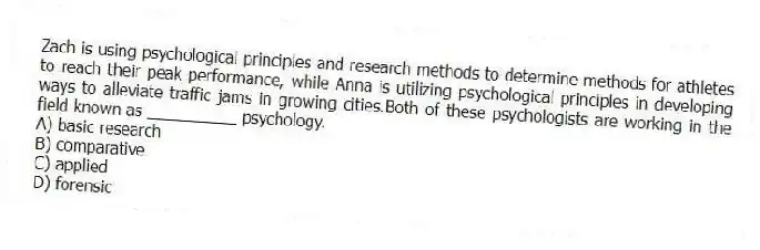 Zach is using psychological principles and research methods to determine methods for athletes to reach their peak performance, while Anna is utilizing psychological principles in developing ways to alleviate traffic jams in growing cities.Both of these psychologists are working in the field known as __________ psychology.
A) basic research
B) comparative
C) applied
D) forensic