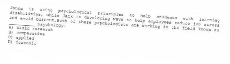 Jenna is using psychological principles to help students with learning disabilities, while Jack is developing ways to help employees reduce job stress and avoid burnout.Both of these psychologists are working in the field known as __________ psychology.
A) basic research
B) comparative
C) applied
D) forensic