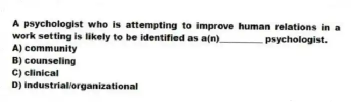 A psychologist who is attempting to improve human relations in a work setting is likely to be identified as a(n)__________ psychologist.
A) community
B) counseling
C) clinical
D) industrial/organizational