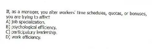 If, as a manager, you alter workers' time schedules, quotas, or bonuses, you are trying to affect
A) job specialization.
B) psychological efficiency.
C) participatory leadership.
D) work efficiency.