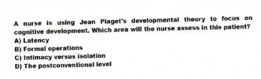 A nurse is using Jean Piaget's developmental theory to focus on cognitive development. Which area will the nurse assess in this patient?
A) Latency
B) Formal operations
C) Intimacy versus isolation
D) The postconventional level