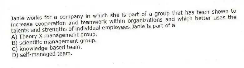 Janie works for a company in which she is part of a group that has been shown to increase cooperation and teamwork within organizations and which better uses the talents and strengths of individual employees.Janie is part of a
A) Theory X management group.
B) scientific management group.
C) knowledge-based team.
D) self-managed team.