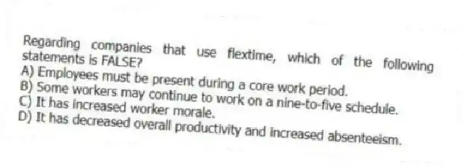 Regarding companies that use flextime, which of the following statements is FALSE?
A) Employees must be present during a core work period.
B) Some workers may continue to work on a nine-to-five schedule.
C) It has increased worker morale.
D) It has decreased overall productivity and increased absenteeism.