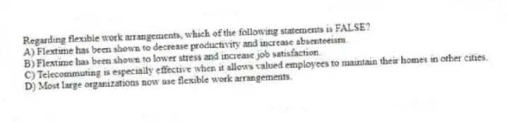 Regarding flexible work arrangements, which of the following statements is FALSE?
A) Flextime has been shown to decrease productivity and increase absenteeism.
B) Flextime has been shown to lower stress and increase job satisfaction.
C) Telecommuting is especially effective when it allows valued employees to maintain their homes in other cities.
D) Most large organizations now use flexible work arrangements.