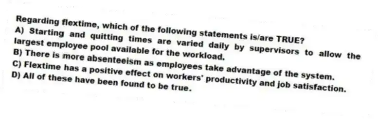 Regarding flextime, which of the following statements is/are TRUE?
A) Starting and quitting times are varied daily by supervisors to allow the largest employee pool available for the workload.
B) There is more absenteeism as employees take advantage of the system.
C) Flextime has a positive effect on workers' productivity and job satisfaction.
D) All of these have been found to be true.