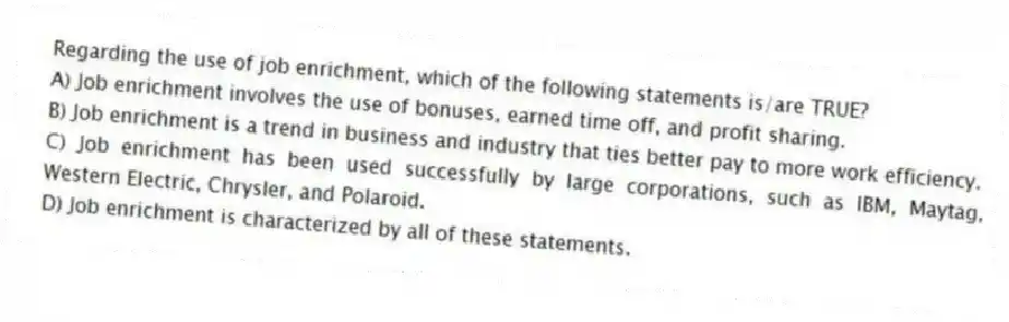 Regarding the use of job enrichment, which of the following statements is/are TRUE?
A) Job enrichment involves the use of bonuses, earned time off, and profit sharing.
B) Job enrichment is a trend in business and industry that ties better pay to more work efficiency.
C) Job enrichment has been used successfully by large corporations, such as IBM, Maytag, Western Electric, Chrysler, and Polaroid.
D) Job enrichment is characterized by all of these statements.