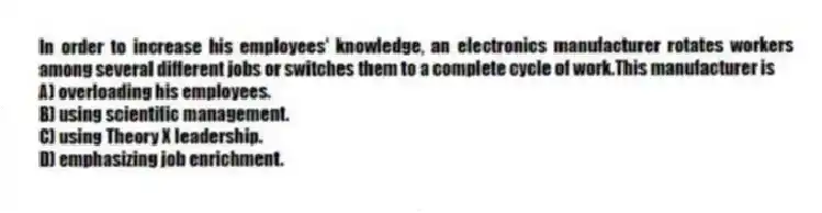 In order to increase his employees' knowledge, an electronics manufacturer rotates workers among several different jobs or switches them to a complete cycle of work.This manufacturer is
A) overloading his employees.
B) using scientific management.
C) using Theory X leadership.
D) emphasizing job enrichment.