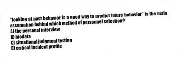 "Looking at past behavior is a good way to predict future behavior" is the main assumption behind which method of personnel selection?
A) the personal interview
B) biodata
C) situational judgment testing
D) critical incident profile