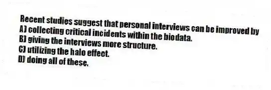 Recent studies suggest that personal interviews can be improved by
A) collecting critical incidents within the biodata.
B) giving the interviews more structure.
C) utilizing the halo effect.
D) doing all of these.