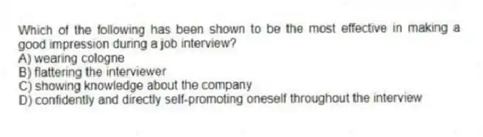 Which of the following has been shown to be the most effective in making a good impression during a job interview?
A) wearing cologne
B) flattering the interviewer
C) showing knowledge about the company
D) confidently and directly self-promoting oneself throughout the interview