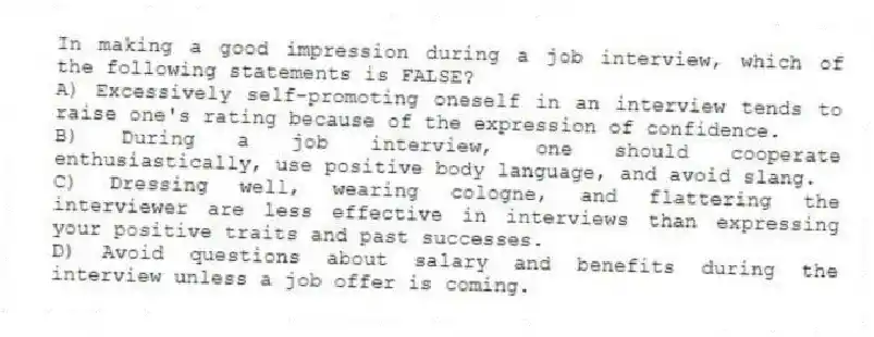 In making a good impression during a job interview, which of the following statements is FALSE?
A) Excessively self-promoting oneself in an interview tends to raise one's rating because of the expression of confidence.
B) During a job interview, one should cooperate enthusiastically, use positive body language, and avoid slang.
C) Dressing well, wearing cologne, and flattering the interviewer are less effective in interviews than expressing your positive traits and past successes.
D) Avoid questions about salary and benefits during the interview unless a job offer is coming.