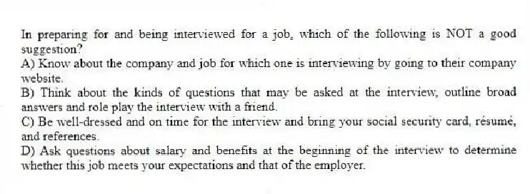 In preparing for and being interviewed for a job, which of the following is NOT a good suggestion?
A) Know about the company and job for which one is interviewing by going to their company website.
B) Think about the kinds of questions that may be asked at the interview, outline broad answers and role play the interview with a friend.
C) Be well-dressed and on time for the interview and bring your social security card, résumé, and references.
D) Ask questions about salary and benefits at the beginning of the interview to determine whether this job meets your expectations and that of the employer.
