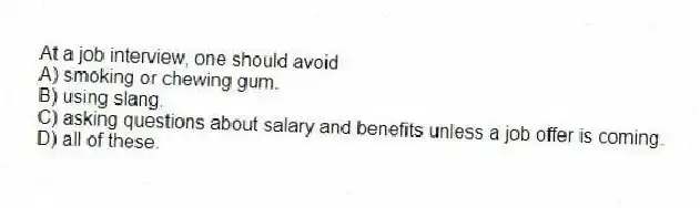 At a job interview, one should avoid
A) smoking or chewing gum.
B) using slang.
C) asking questions about salary and benefits unless a job offer is coming.
D) all of these.